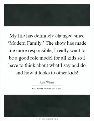 My life has definitely changed since ‘Modern Family.’ The show has made me more responsible, I really want to be a good role model for all kids so I have to think about what I say and do and how it looks to other kids! Picture Quote #1