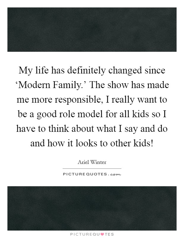 My life has definitely changed since ‘Modern Family.' The show has made me more responsible, I really want to be a good role model for all kids so I have to think about what I say and do and how it looks to other kids! Picture Quote #1