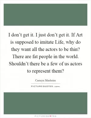 I don’t get it. I just don’t get it. If Art is supposed to imitate Life, why do they want all the actors to be thin? There are fat people in the world. Shouldn’t there be a few of us actors to represent them? Picture Quote #1