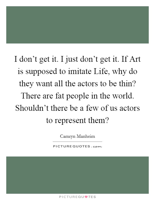 I don't get it. I just don't get it. If Art is supposed to imitate Life, why do they want all the actors to be thin? There are fat people in the world. Shouldn't there be a few of us actors to represent them? Picture Quote #1