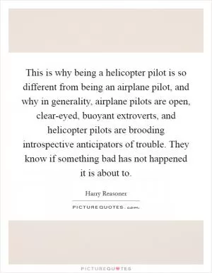 This is why being a helicopter pilot is so different from being an airplane pilot, and why in generality, airplane pilots are open, clear-eyed, buoyant extroverts, and helicopter pilots are brooding introspective anticipators of trouble. They know if something bad has not happened it is about to Picture Quote #1