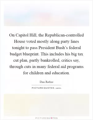 On Capitol Hill, the Republican-controlled House voted mostly along party lines tonight to pass President Bush’s federal budget blueprint. This includes his big tax cut plan, partly bankrolled, critics say, through cuts in many federal aid programs for children and education Picture Quote #1