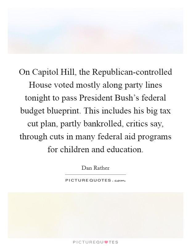 On Capitol Hill, the Republican-controlled House voted mostly along party lines tonight to pass President Bush's federal budget blueprint. This includes his big tax cut plan, partly bankrolled, critics say, through cuts in many federal aid programs for children and education Picture Quote #1