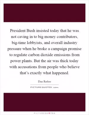 President Bush insisted today that he was not caving in to big money contributors, big-time lobbyists, and overall industry pressure when he broke a campaign promise to regulate carbon dioxide emissions from power plants. But the air was thick today with accusations from people who believe that’s exactly what happened Picture Quote #1