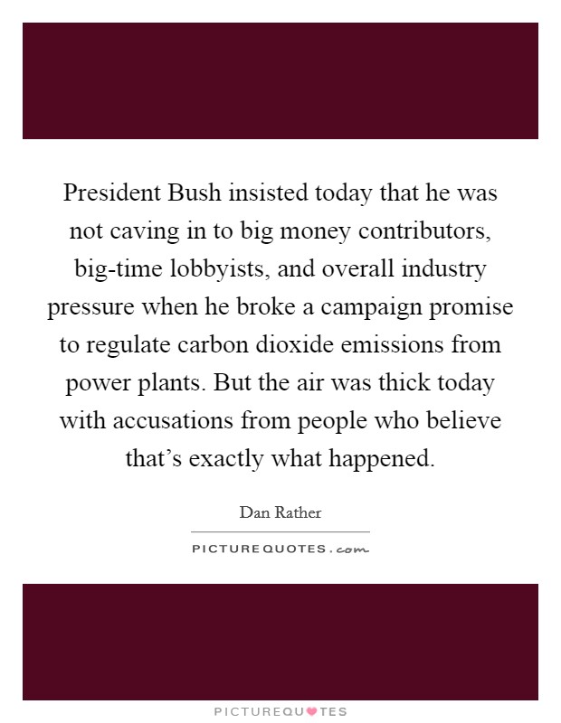 President Bush insisted today that he was not caving in to big money contributors, big-time lobbyists, and overall industry pressure when he broke a campaign promise to regulate carbon dioxide emissions from power plants. But the air was thick today with accusations from people who believe that's exactly what happened Picture Quote #1