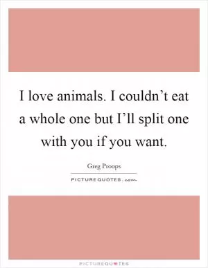 I love animals. I couldn’t eat a whole one but I’ll split one with you if you want Picture Quote #1