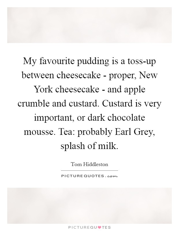 My favourite pudding is a toss-up between cheesecake - proper, New York cheesecake - and apple crumble and custard. Custard is very important, or dark chocolate mousse. Tea: probably Earl Grey, splash of milk Picture Quote #1