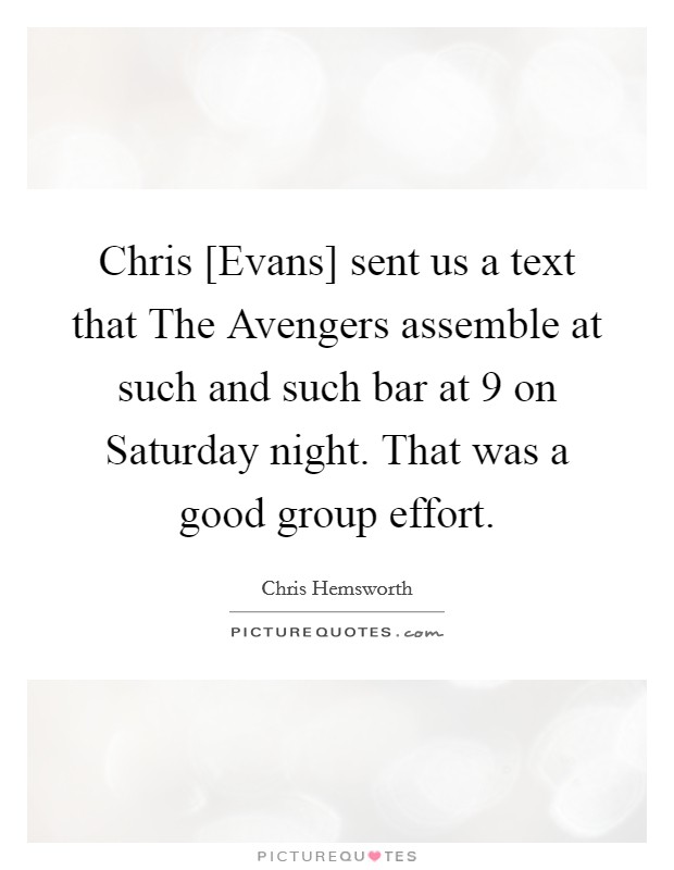 Chris [Evans] sent us a text that The Avengers assemble at such and such bar at 9 on Saturday night. That was a good group effort Picture Quote #1
