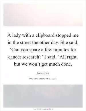 A lady with a clipboard stopped me in the street the other day. She said, ‘Can you spare a few minutes for cancer research?’ I said, ‘All right, but we won’t get much done Picture Quote #1