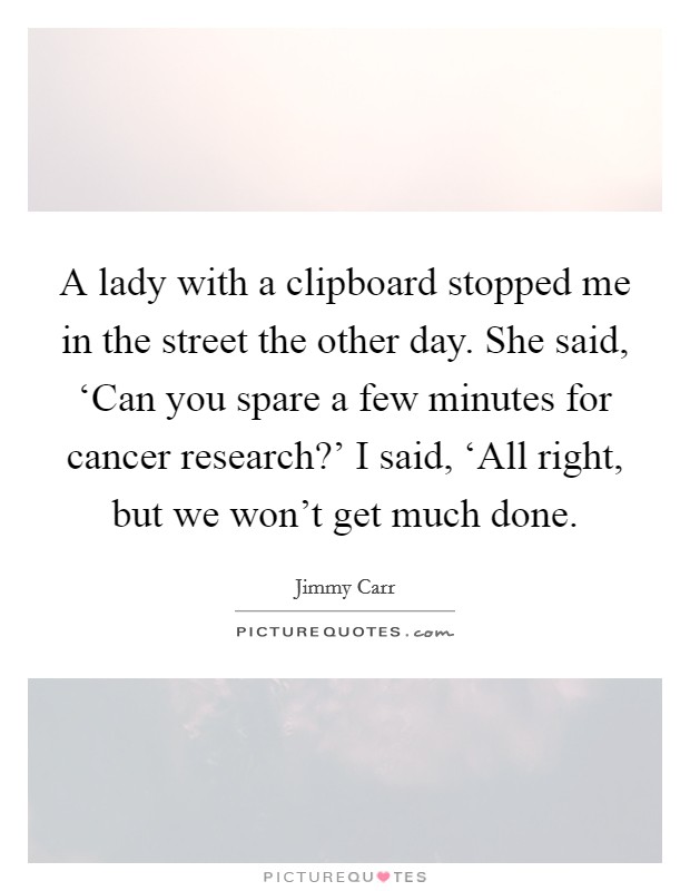 A lady with a clipboard stopped me in the street the other day. She said, ‘Can you spare a few minutes for cancer research?' I said, ‘All right, but we won't get much done Picture Quote #1