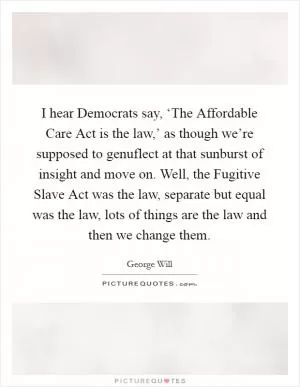 I hear Democrats say, ‘The Affordable Care Act is the law,’ as though we’re supposed to genuflect at that sunburst of insight and move on. Well, the Fugitive Slave Act was the law, separate but equal was the law, lots of things are the law and then we change them Picture Quote #1