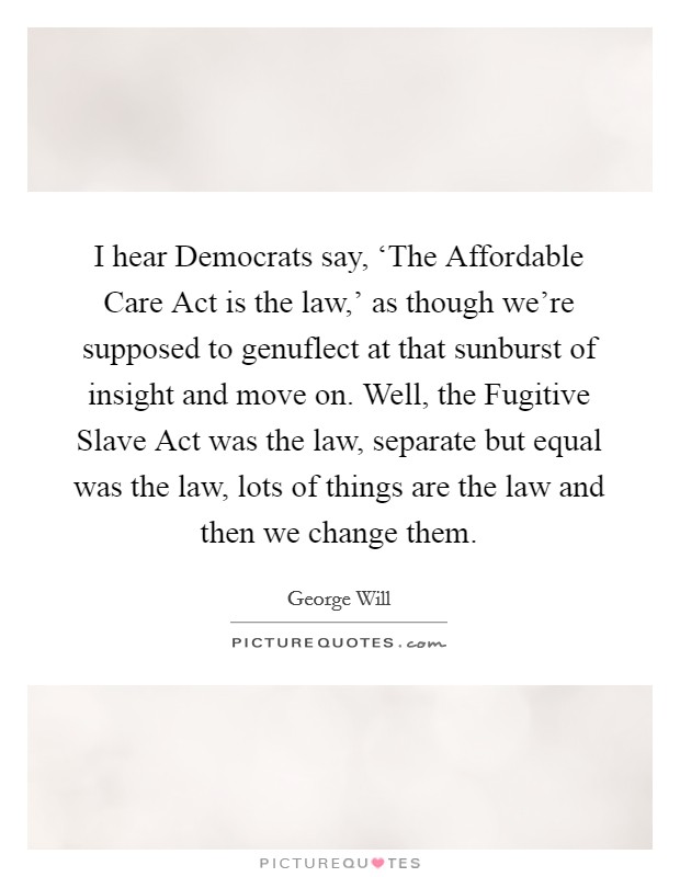 I hear Democrats say, ‘The Affordable Care Act is the law,' as though we're supposed to genuflect at that sunburst of insight and move on. Well, the Fugitive Slave Act was the law, separate but equal was the law, lots of things are the law and then we change them Picture Quote #1