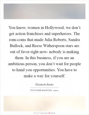 You know, women in Hollywood, we don’t get action franchises and superheroes. The rom-coms that made Julia Roberts, Sandra Bullock, and Reese Witherspoon stars are out of favor right now- nobody is making them. In this business, if you are an ambitious person, you don’t wait for people to hand you opportunities. You have to make a way for yourself Picture Quote #1