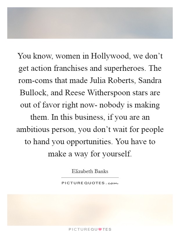 You know, women in Hollywood, we don't get action franchises and superheroes. The rom-coms that made Julia Roberts, Sandra Bullock, and Reese Witherspoon stars are out of favor right now- nobody is making them. In this business, if you are an ambitious person, you don't wait for people to hand you opportunities. You have to make a way for yourself Picture Quote #1