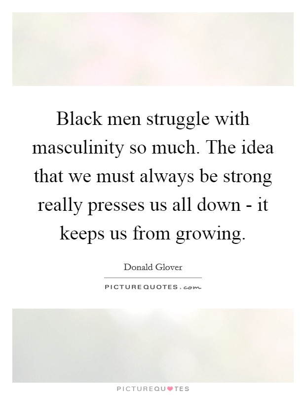 Black men struggle with masculinity so much. The idea that we must always be strong really presses us all down - it keeps us from growing Picture Quote #1