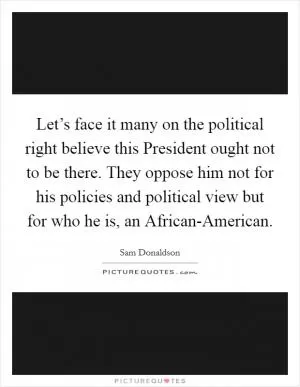 Let’s face it many on the political right believe this President ought not to be there. They oppose him not for his policies and political view but for who he is, an African-American Picture Quote #1