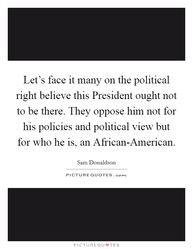 Let's face it many on the political right believe this President ought not to be there. They oppose him not for his policies and political view but for who he is, an African-American Picture Quote #1
