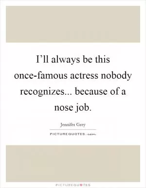 I’ll always be this once-famous actress nobody recognizes... because of a nose job Picture Quote #1