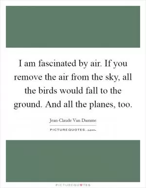 I am fascinated by air. If you remove the air from the sky, all the birds would fall to the ground. And all the planes, too Picture Quote #1