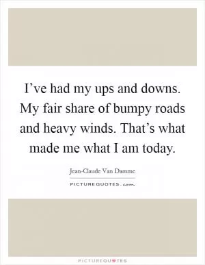 I’ve had my ups and downs. My fair share of bumpy roads and heavy winds. That’s what made me what I am today Picture Quote #1