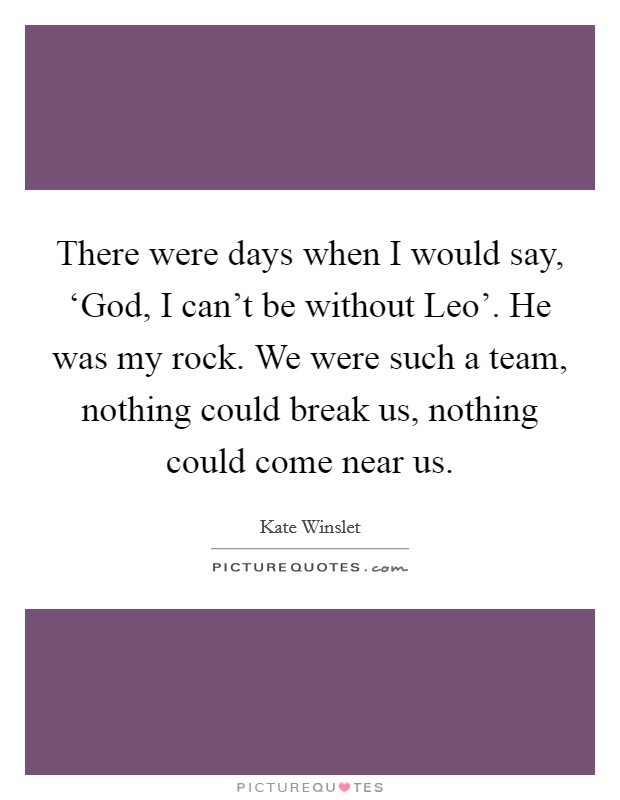 There were days when I would say, ‘God, I can't be without Leo'. He was my rock. We were such a team, nothing could break us, nothing could come near us Picture Quote #1