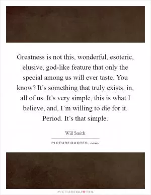 Greatness is not this, wonderful, esoteric, elusive, god-like feature that only the special among us will ever taste. You know? It’s something that truly exists, in, all of us. It’s very simple, this is what I believe, and, I’m willing to die for it. Period. It’s that simple Picture Quote #1