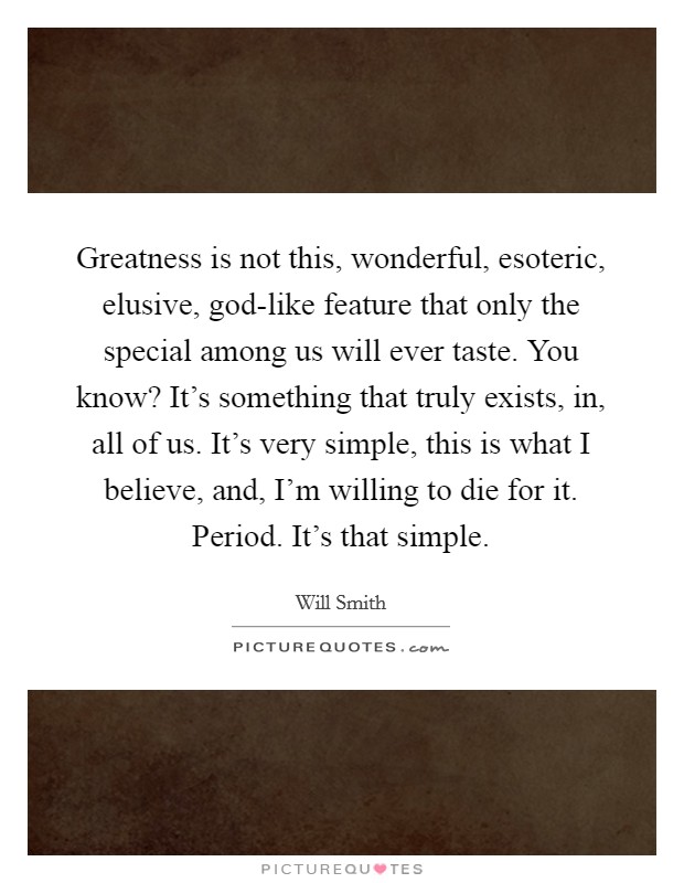 Greatness is not this, wonderful, esoteric, elusive, god-like feature that only the special among us will ever taste. You know? It's something that truly exists, in, all of us. It's very simple, this is what I believe, and, I'm willing to die for it. Period. It's that simple Picture Quote #1