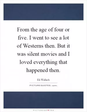 From the age of four or five. I went to see a lot of Westerns then. But it was silent movies and I loved everything that happened then Picture Quote #1