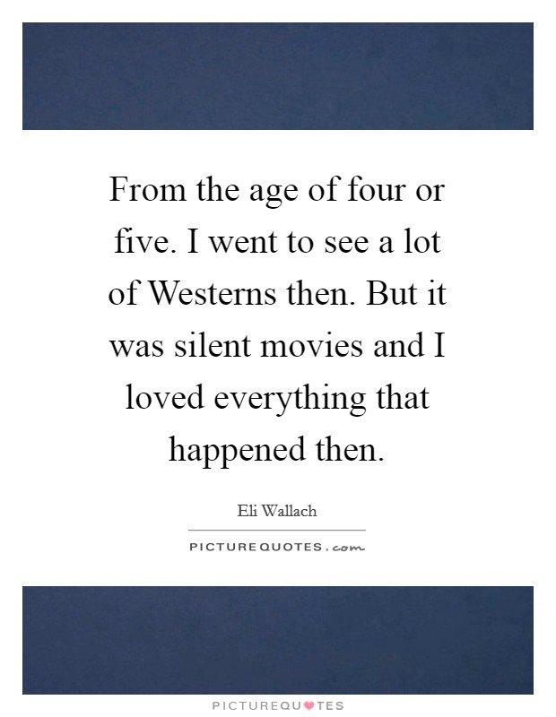From the age of four or five. I went to see a lot of Westerns then. But it was silent movies and I loved everything that happened then Picture Quote #1