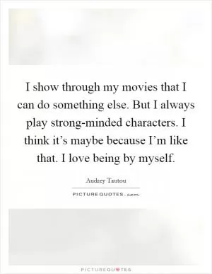 I show through my movies that I can do something else. But I always play strong-minded characters. I think it’s maybe because I’m like that. I love being by myself Picture Quote #1