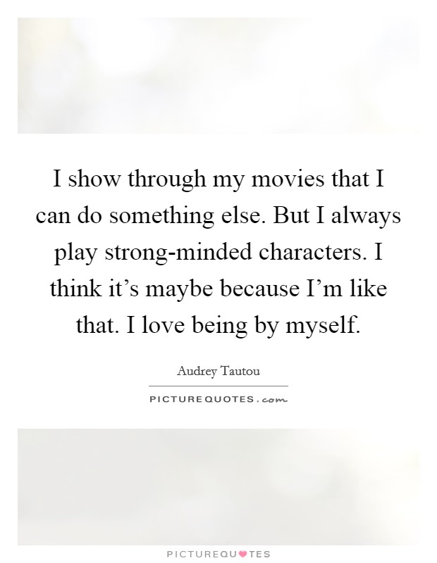 I show through my movies that I can do something else. But I always play strong-minded characters. I think it's maybe because I'm like that. I love being by myself Picture Quote #1