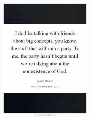 I do like talking with friends about big concepts, you know, the stuff that will ruin a party. To me, the party hasn’t begun until we’re talking about the nonexistence of God Picture Quote #1