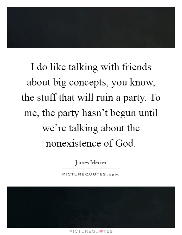 I do like talking with friends about big concepts, you know, the stuff that will ruin a party. To me, the party hasn't begun until we're talking about the nonexistence of God Picture Quote #1
