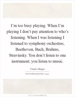 I’m too busy playing. When I’m playing I don’t pay attention to who’s listening. When I was listening I listened to symphony orchestras, Beethoven, Bach, Brahms, Stravinsky. You don’t listen to one instrument; you listen to music Picture Quote #1
