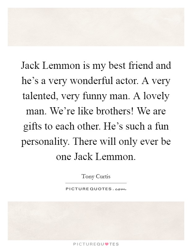 Jack Lemmon is my best friend and he's a very wonderful actor. A very talented, very funny man. A lovely man. We're like brothers! We are gifts to each other. He's such a fun personality. There will only ever be one Jack Lemmon Picture Quote #1