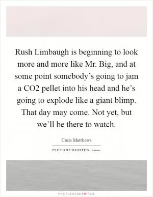 Rush Limbaugh is beginning to look more and more like Mr. Big, and at some point somebody’s going to jam a CO2 pellet into his head and he’s going to explode like a giant blimp. That day may come. Not yet, but we’ll be there to watch Picture Quote #1