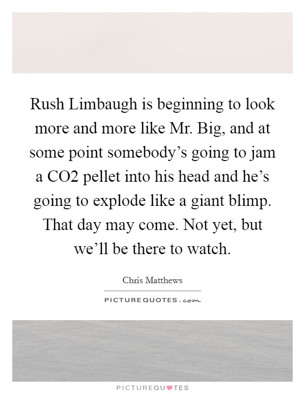 Rush Limbaugh is beginning to look more and more like Mr. Big, and at some point somebody's going to jam a CO2 pellet into his head and he's going to explode like a giant blimp. That day may come. Not yet, but we'll be there to watch Picture Quote #1