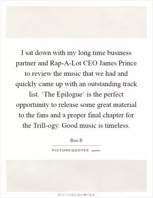 I sat down with my long time business partner and Rap-A-Lot CEO James Prince to review the music that we had and quickly came up with an outstanding track list. ‘The Epilogue’ is the perfect opportunity to release some great material to the fans and a proper final chapter for the Trill-ogy. Good music is timeless Picture Quote #1