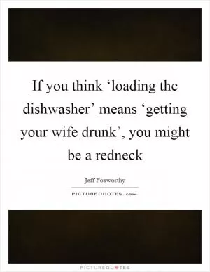 If you think ‘loading the dishwasher’ means ‘getting your wife drunk’, you might be a redneck Picture Quote #1