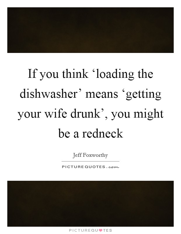If you think ‘loading the dishwasher' means ‘getting your wife drunk', you might be a redneck Picture Quote #1