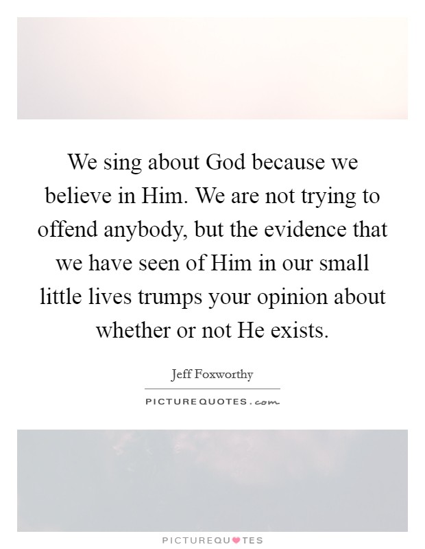 We sing about God because we believe in Him. We are not trying to offend anybody, but the evidence that we have seen of Him in our small little lives trumps your opinion about whether or not He exists Picture Quote #1