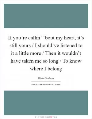 If you’re callin’ ‘bout my heart, it’s still yours / I should’ve listened to it a little more / Then it wouldn’t have taken me so long / To know where I belong Picture Quote #1