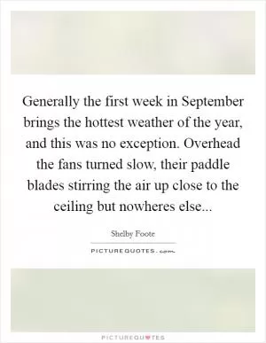 Generally the first week in September brings the hottest weather of the year, and this was no exception. Overhead the fans turned slow, their paddle blades stirring the air up close to the ceiling but nowheres else Picture Quote #1
