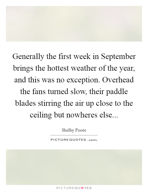Generally the first week in September brings the hottest weather of the year, and this was no exception. Overhead the fans turned slow, their paddle blades stirring the air up close to the ceiling but nowheres else Picture Quote #1