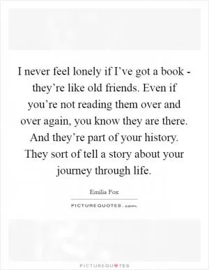 I never feel lonely if I’ve got a book - they’re like old friends. Even if you’re not reading them over and over again, you know they are there. And they’re part of your history. They sort of tell a story about your journey through life Picture Quote #1