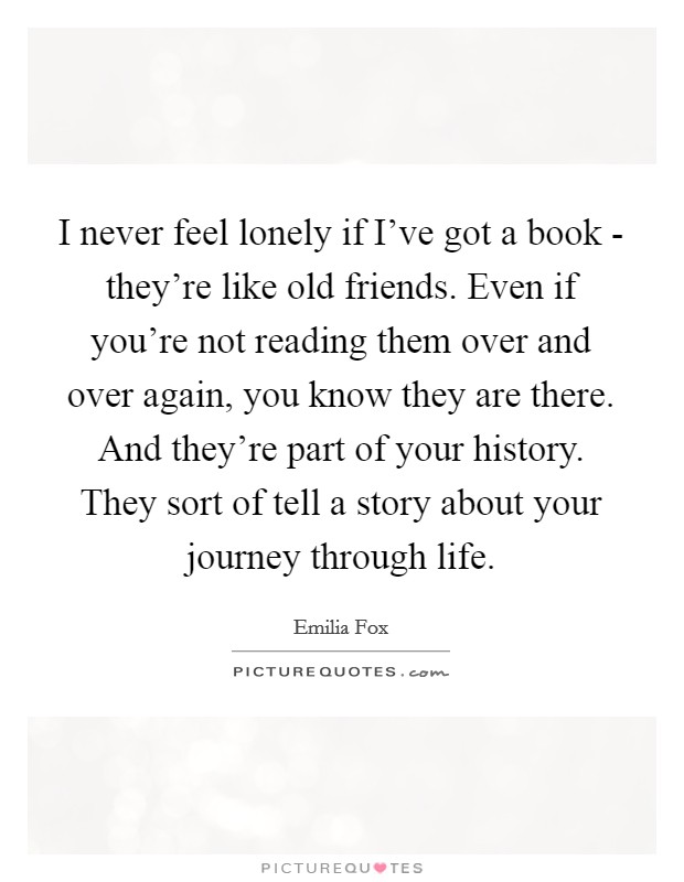 I never feel lonely if I've got a book - they're like old friends. Even if you're not reading them over and over again, you know they are there. And they're part of your history. They sort of tell a story about your journey through life Picture Quote #1