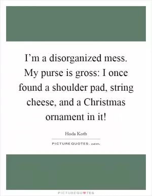 I’m a disorganized mess. My purse is gross: I once found a shoulder pad, string cheese, and a Christmas ornament in it! Picture Quote #1
