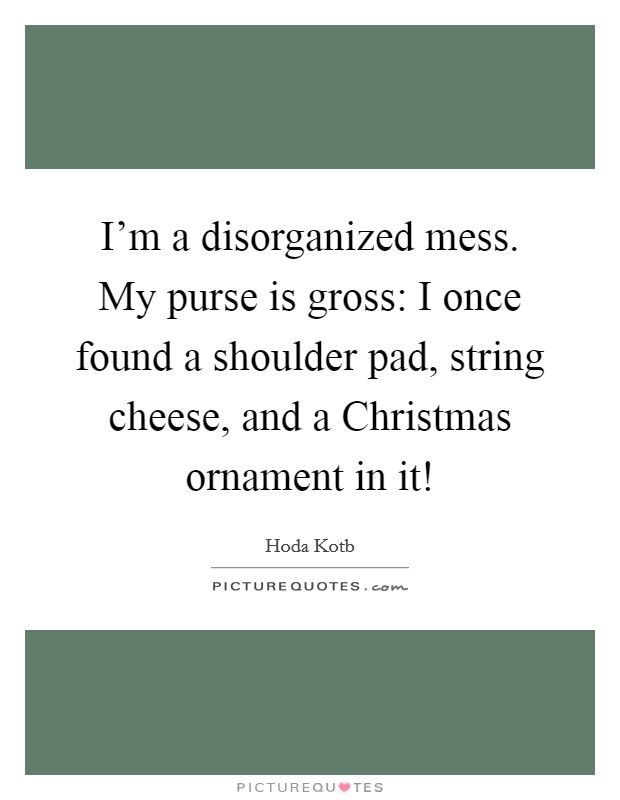 I'm a disorganized mess. My purse is gross: I once found a shoulder pad, string cheese, and a Christmas ornament in it! Picture Quote #1