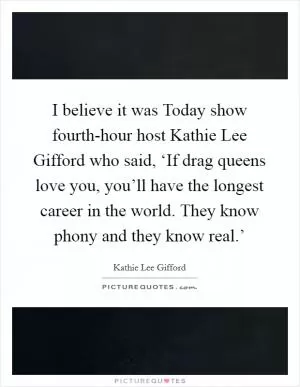 I believe it was Today show fourth-hour host Kathie Lee Gifford who said, ‘If drag queens love you, you’ll have the longest career in the world. They know phony and they know real.’ Picture Quote #1