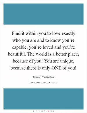 Find it within you to love exactly who you are and to know you’re capable, you’re loved and you’re beautiful. The world is a better place, because of you! You are unique, because there is only ONE of you! Picture Quote #1